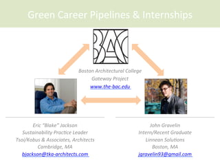 Green	
  Career	
  Pipelines	
  &	
  Internships	
  
Boston	
  Architectural	
  College	
  
Gateway	
  Project	
  
www.the-­‐bac.edu	
  	
  
Eric	
  “Blake”	
  Jackson	
  
Sustainability	
  PracCce	
  Leader	
  
Tsoi/Kobus	
  &	
  Associates,	
  Architects	
  
Cambridge,	
  MA	
  
bjackson@tka-­‐architects.com	
  	
  	
  
John	
  Gravelin	
  
Intern/Recent	
  Graduate	
  
Linnean	
  SoluCons	
  
Boston,	
  MA	
  
jgravelin93@gmail.com	
  	
  
 