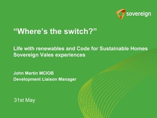 “Where’s the switch?”

Life with renewables and Code for Sustainable Homes
Sovereign Vales experiences


John Martin MCIOB
Development Liaison Manager



31st May
 