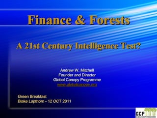 Finance & Forests
A 21st Century Intelligence Test?

                      Andrew W. Mitchell
                     Founder and Director
                    Founder and Director
                  Global Canopy Programme
                    www.globalcanopy.org
                    www.globalcanopy.org

Green Breakfast
Blake Lapthorn - 12 OCT 2011
Blake Lapthorn - 12 OCT 2011
 
