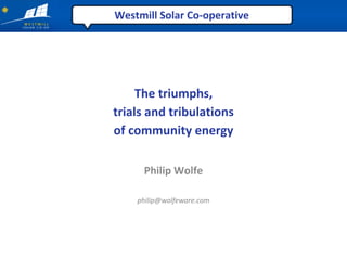 Westmill Solar Co‐operative




     The triumphs,
trials and tribulations
of community energy

     Philip Wolfe

    philip@wolfeware.com
 