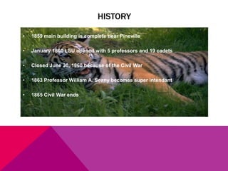 HISTORY
•

1859 main building is complete near Pineville

•

January 1860 LSU opened with 5 professors and 19 cadets

•

Closed June 30, 1860 because of the Civil War

•

1863 Professor William A. Seany becomes super intendant

•

1865 Civil War ends

 