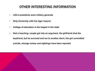 OTHER INTERESTING INFORMATION
•

LSU’s presidents were military generals

•

Only University with live tiger mascot

•

College of education is the largest in the state

•

Had a haunting- couple got into an argument, the girlfriend shot the
boyfriend, but he survived and ran to another dorm; the girl committed
suicide, strange noises and sightings have been reported

 