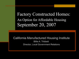 Factory Constructed Homes:   An Option for Affordable Housing   September 20, 2007 California Manufactured Housing Institute Billie A. Tribbett  Director, Local Government Relations 