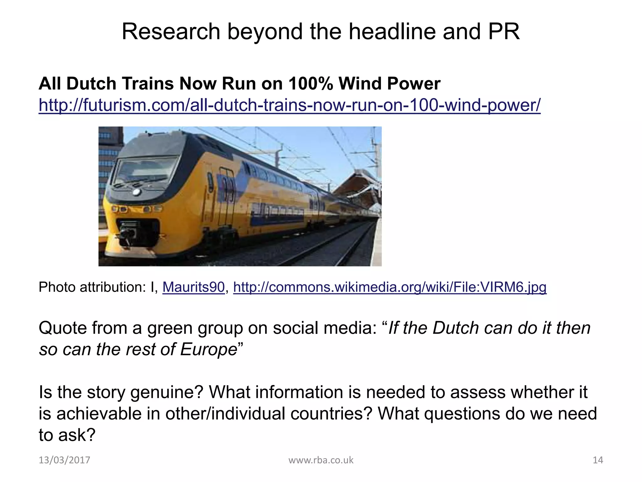 Research beyond the headline and PR
All Dutch Trains Now Run on 100% Wind Power
http://futurism.com/all-dutch-trains-now-run-on-100-wind-power/
Photo attribution: I, Maurits90, http://commons.wikimedia.org/wiki/File:VIRM6.jpg
Quote from a green group on social media: “If the Dutch can do it then
so can the rest of Europe”
Is the story genuine? What information is needed to assess whether it
is achievable in other/individual countries? What questions do we need
to ask?
13/03/2017 www.rba.co.uk 14
 
