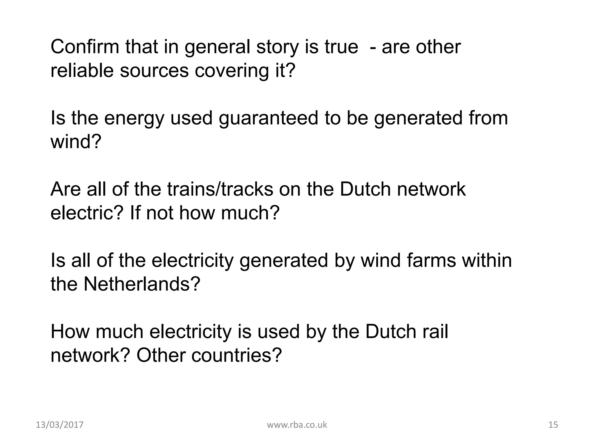 Confirm that in general story is true - are other
reliable sources covering it?
Is the energy used guaranteed to be generated from
wind?
Are all of the trains/tracks on the Dutch network
electric? If not how much?
Is all of the electricity generated by wind farms within
the Netherlands?
How much electricity is used by the Dutch rail
network? Other countries?
13/03/2017 www.rba.co.uk 15
 