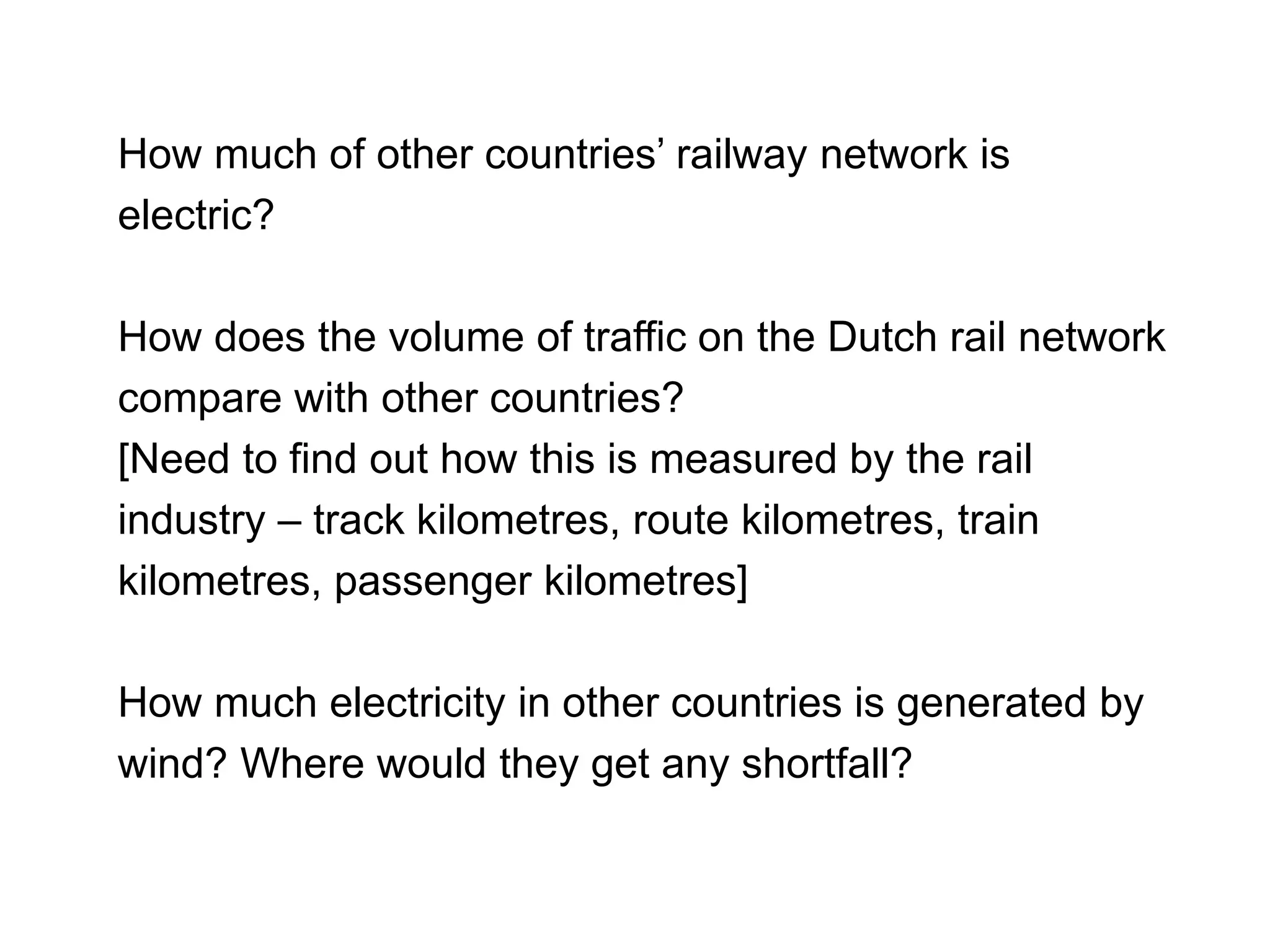 How much of other countries’ railway network is
electric?
How does the volume of traffic on the Dutch rail network
compare with other countries?
[Need to find out how this is measured by the rail
industry – track kilometres, route kilometres, train
kilometres, passenger kilometres]
How much electricity in other countries is generated by
wind? Where would they get any shortfall?
 