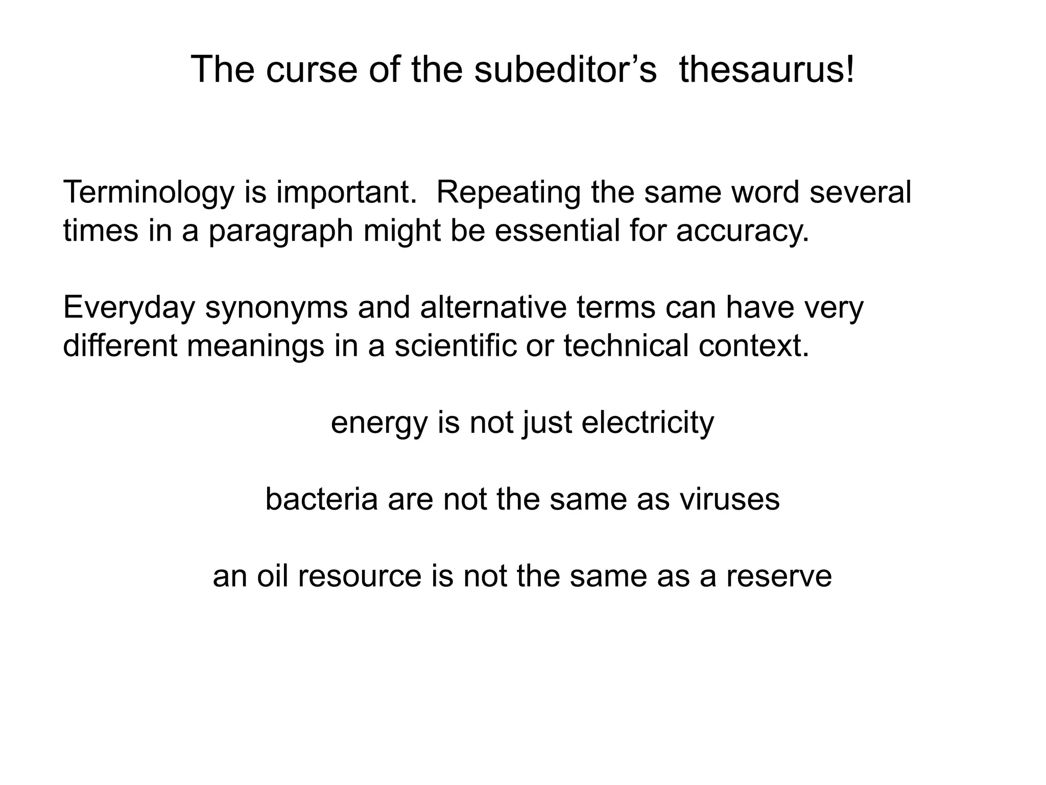 The curse of the subeditor’s thesaurus!
Terminology is important. Repeating the same word several
times in a paragraph might be essential for accuracy.
Everyday synonyms and alternative terms can have very
different meanings in a scientific or technical context.
energy is not just electricity
bacteria are not the same as viruses
an oil resource is not the same as a reserve
 