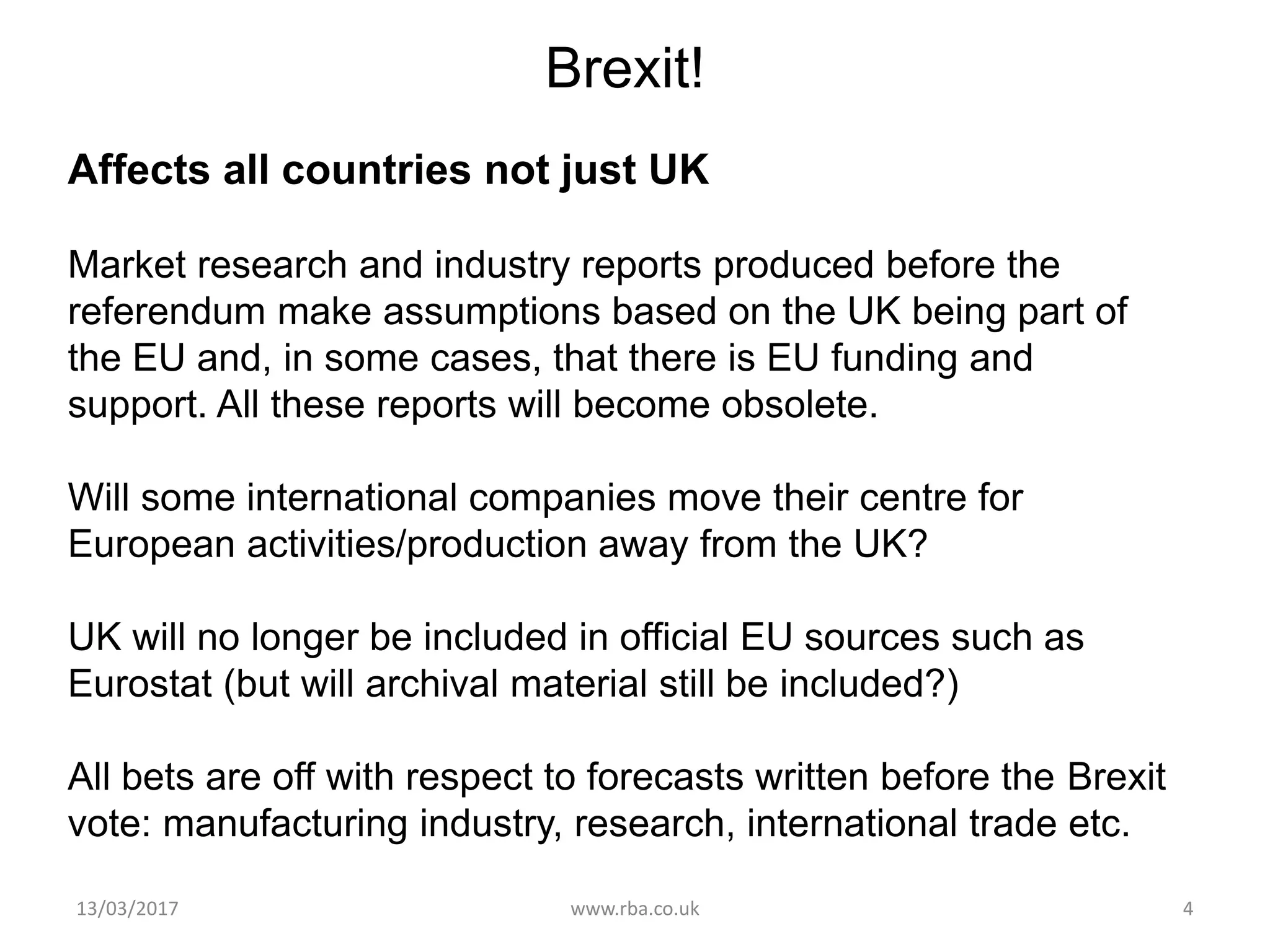 13/03/2017 www.rba.co.uk 4
Brexit!
Affects all countries not just UK
Market research and industry reports produced before the
referendum make assumptions based on the UK being part of
the EU and, in some cases, that there is EU funding and
support. All these reports will become obsolete.
Will some international companies move their centre for
European activities/production away from the UK?
UK will no longer be included in official EU sources such as
Eurostat (but will archival material still be included?)
All bets are off with respect to forecasts written before the Brexit
vote: manufacturing industry, research, international trade etc.
 
