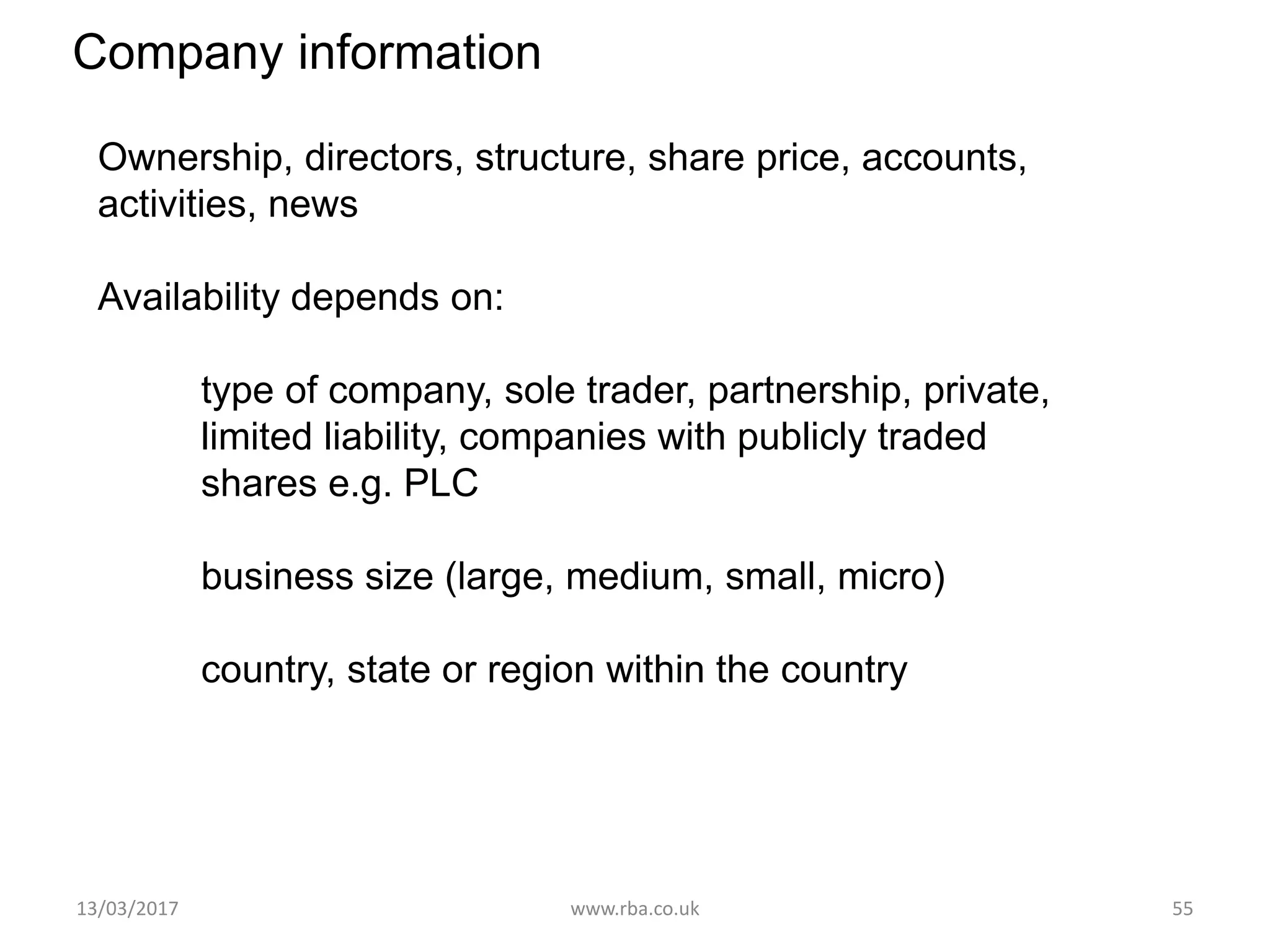 Company information
Ownership, directors, structure, share price, accounts,
activities, news
Availability depends on:
type of company, sole trader, partnership, private,
limited liability, companies with publicly traded
shares e.g. PLC
business size (large, medium, small, micro)
country, state or region within the country
13/03/2017 www.rba.co.uk 55
 
