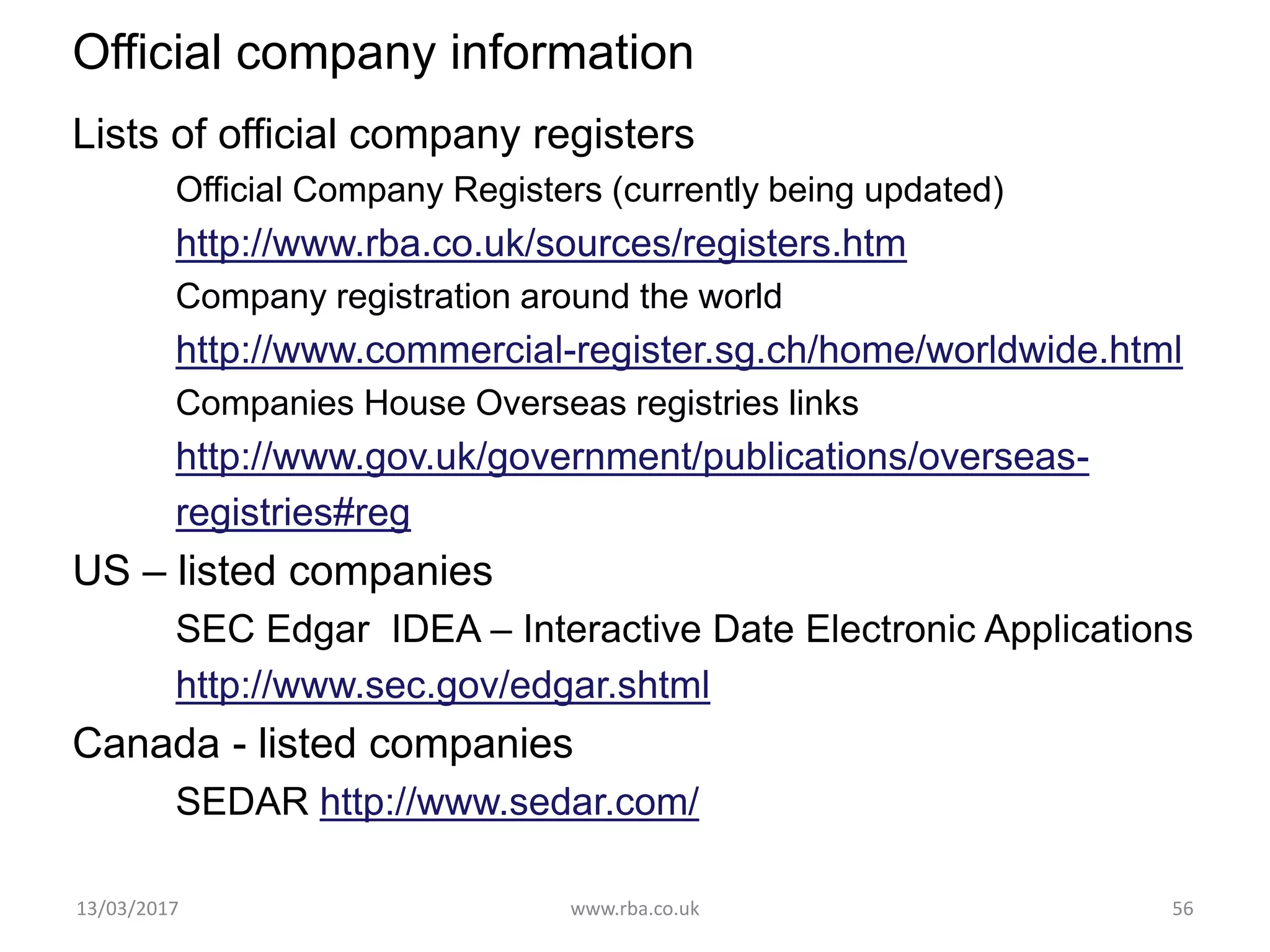 Official company information
Lists of official company registers
Official Company Registers (currently being updated)
http://www.rba.co.uk/sources/registers.htm
Company registration around the world
http://www.commercial-register.sg.ch/home/worldwide.html
Companies House Overseas registries links
http://www.gov.uk/government/publications/overseas-
registries#reg
US – listed companies
SEC Edgar IDEA – Interactive Date Electronic Applications
http://www.sec.gov/edgar.shtml
Canada - listed companies
SEDAR http://www.sedar.com/
13/03/2017 www.rba.co.uk 56
 
