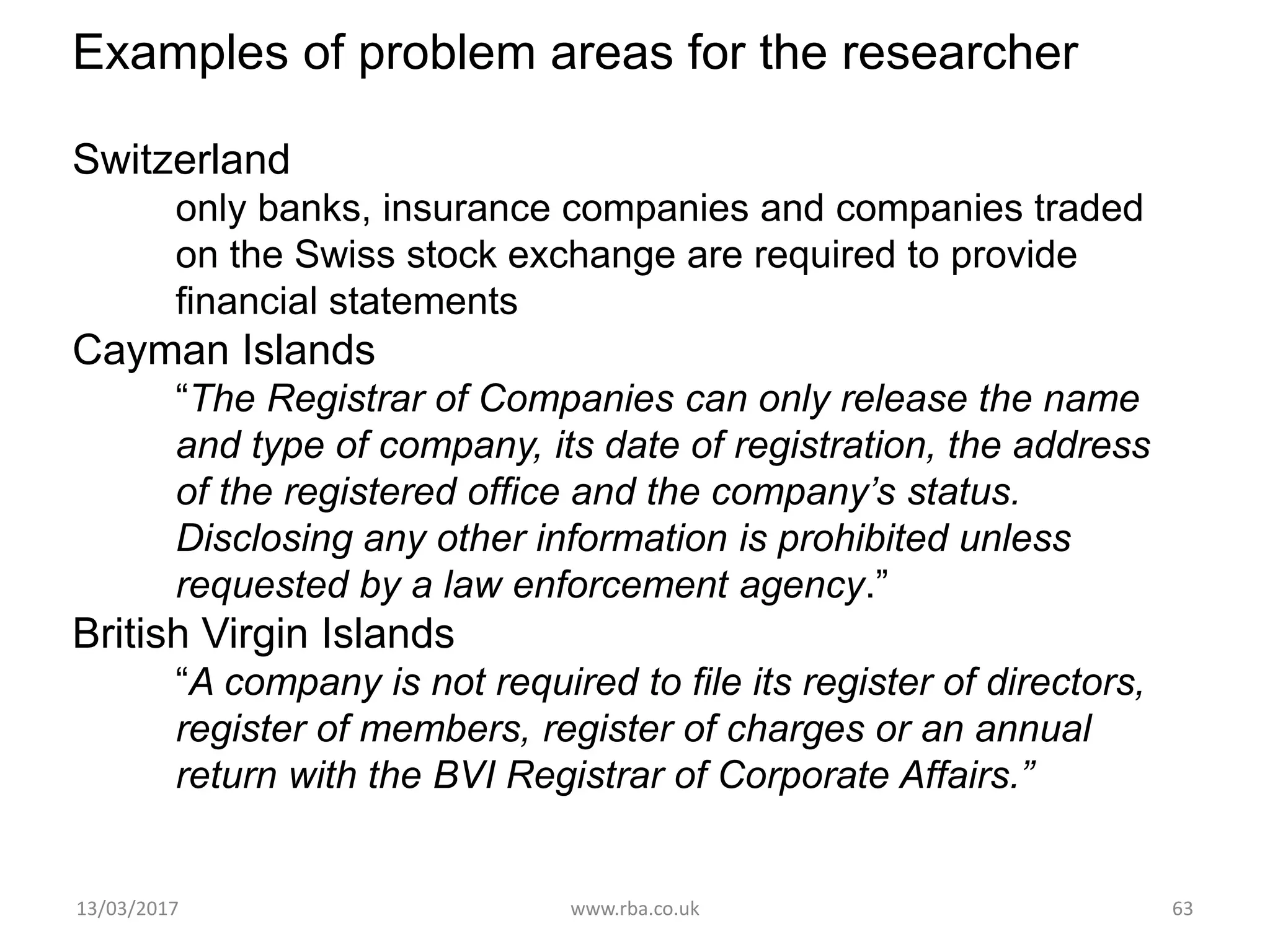 Examples of problem areas for the researcher
Switzerland
only banks, insurance companies and companies traded
on the Swiss stock exchange are required to provide
financial statements
Cayman Islands
“The Registrar of Companies can only release the name
and type of company, its date of registration, the address
of the registered office and the company’s status.
Disclosing any other information is prohibited unless
requested by a law enforcement agency.”
British Virgin Islands
“A company is not required to file its register of directors,
register of members, register of charges or an annual
return with the BVI Registrar of Corporate Affairs.”
13/03/2017 www.rba.co.uk 63
 