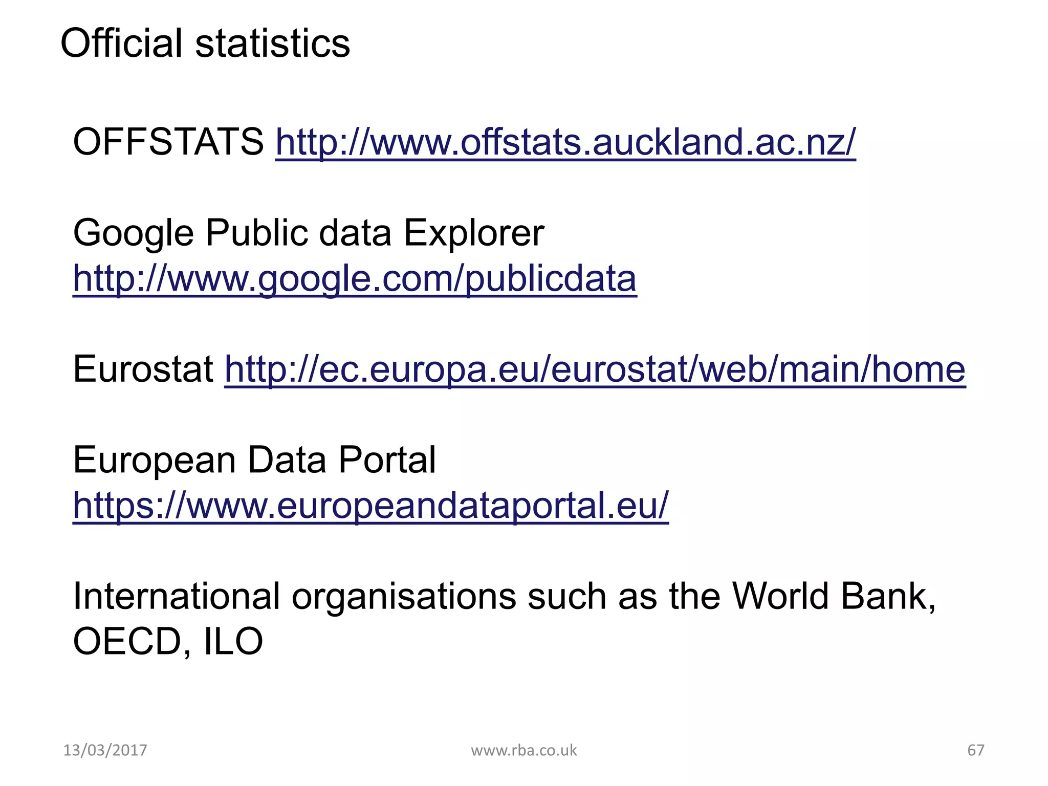 Official statistics
OFFSTATS http://www.offstats.auckland.ac.nz/
Google Public data Explorer
http://www.google.com/publicdata
Eurostat http://ec.europa.eu/eurostat/web/main/home
European Data Portal
https://www.europeandataportal.eu/
International organisations such as the World Bank,
OECD, ILO
13/03/2017 www.rba.co.uk 67
 
