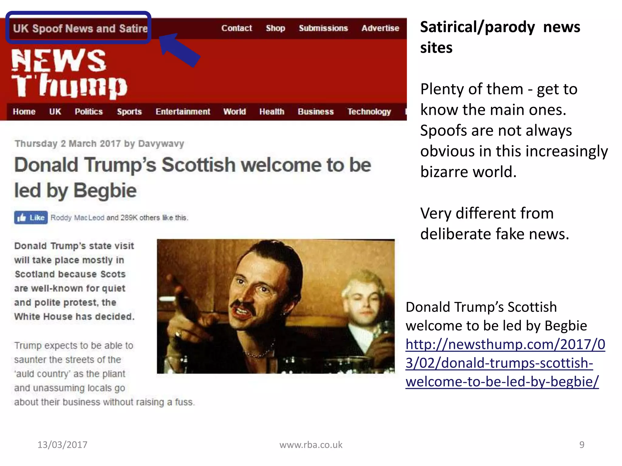 13/03/2017 www.rba.co.uk 9
Donald Trump’s Scottish
welcome to be led by Begbie
http://newsthump.com/2017/0
3/02/donald-trumps-scottish-
welcome-to-be-led-by-begbie/
Satirical/parody news
sites
Plenty of them - get to
know the main ones.
Spoofs are not always
obvious in this increasingly
bizarre world.
Very different from
deliberate fake news.
 