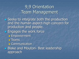 9,9 Orientation
Team Management
 Seeks to integrate both the production
and the human aspect-high concern for
production and people.
 Engages the work force
 Empowerment
 Teams
 Communication
 Blake and Mouton- Best leadership
approach
 