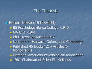 The Theorists
 Robert Blake (1918-2004)
 BS Psychology-Berea College -1940
 MA UVA -1941
 Ph.D Texas at Austin-1947
 Lectured at Harvard, Oxford, and Cambridge
 Published 45 Books/ 214 Articles/6
Monographs
 Member- American Psychological Association
 1961-Chairman of Scientific Methods
 