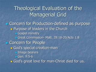 Theological Evaluation of the
Managerial Grid
 Concern for Production-defined as purpose
 Purpose of leaders in the Church
 Gospel ministry
 Great Commission- Matt. 28:18-20/Acts 1:8
 Concern for People
 God’s special creation-man
 Image bearers
 Gen. 9:5-6
 God’s great love for man-Christ died for us.
 