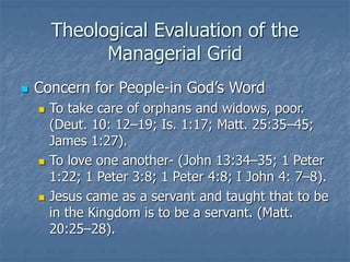 Theological Evaluation of the
Managerial Grid
 Concern for People-in God’s Word
 To take care of orphans and widows, poor.
(Deut. 10: 12–19; Is. 1:17; Matt. 25:35–45;
James 1:27).
 To love one another- (John 13:34–35; 1 Peter
1:22; 1 Peter 3:8; 1 Peter 4:8; I John 4: 7–8).
 Jesus came as a servant and taught that to be
in the Kingdom is to be a servant. (Matt.
20:25–28).
 