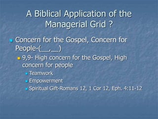 A Biblical Application of the
Managerial Grid ?
 Concern for the Gospel, Concern for
People-(__,__)
 9,9- High concern for the Gospel, High
concern for people
 Teamwork
 Empowerment
 Spiritual Gift-Romans 12, 1 Cor 12, Eph. 4:11-12
 