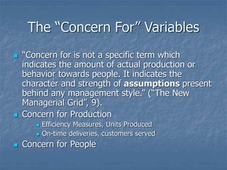 The “Concern For” Variables
 “Concern for is not a specific term which
indicates the amount of actual production or
behavior towards people. It indicates the
character and strength of assumptions present
behind any management style.” (“The New
Managerial Grid”, 9).
 Concern for Production
 Efficiency Measures, Units Produced
 On-time deliveries, customers served
 Concern for People
 