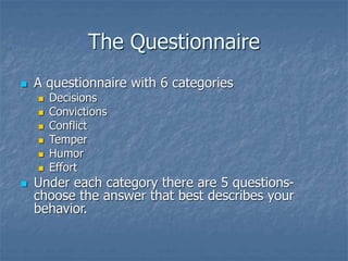 The Questionnaire
 A questionnaire with 6 categories
 Decisions
 Convictions
 Conflict
 Temper
 Humor
 Effort
 Under each category there are 5 questions-
choose the answer that best describes your
behavior.
 