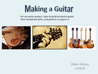 For	
  my	
  senior	
  project,	
  I	
  plan	
  to	
  build	
  an	
  electric	
  guitar	
  
from	
  component	
  parts,	
  and	
  perform	
  a	
  song	
  on	
  it.	
  




                                                                                     Blake	
  Rainey	
  
                                                                                        Corbe/	
  
 