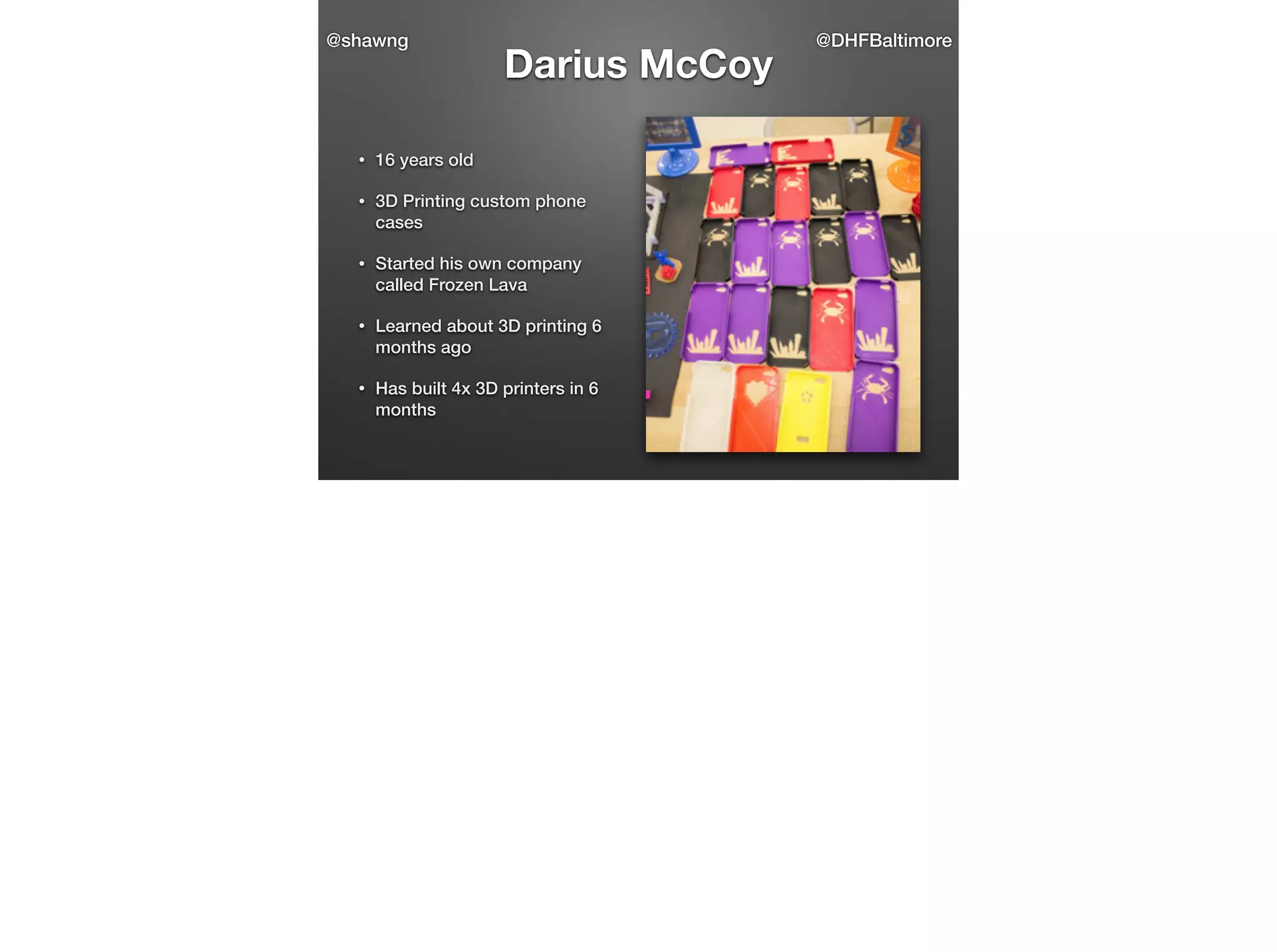 @shawng

Darius McCoy

•

16 years old

•

3D Printing custom phone
cases

•

Started his own company
called Frozen Lava

•

Learned about 3D printing 6
months ago

•

Has built 4x 3D printers in 6
months

@DHFBaltimore

 