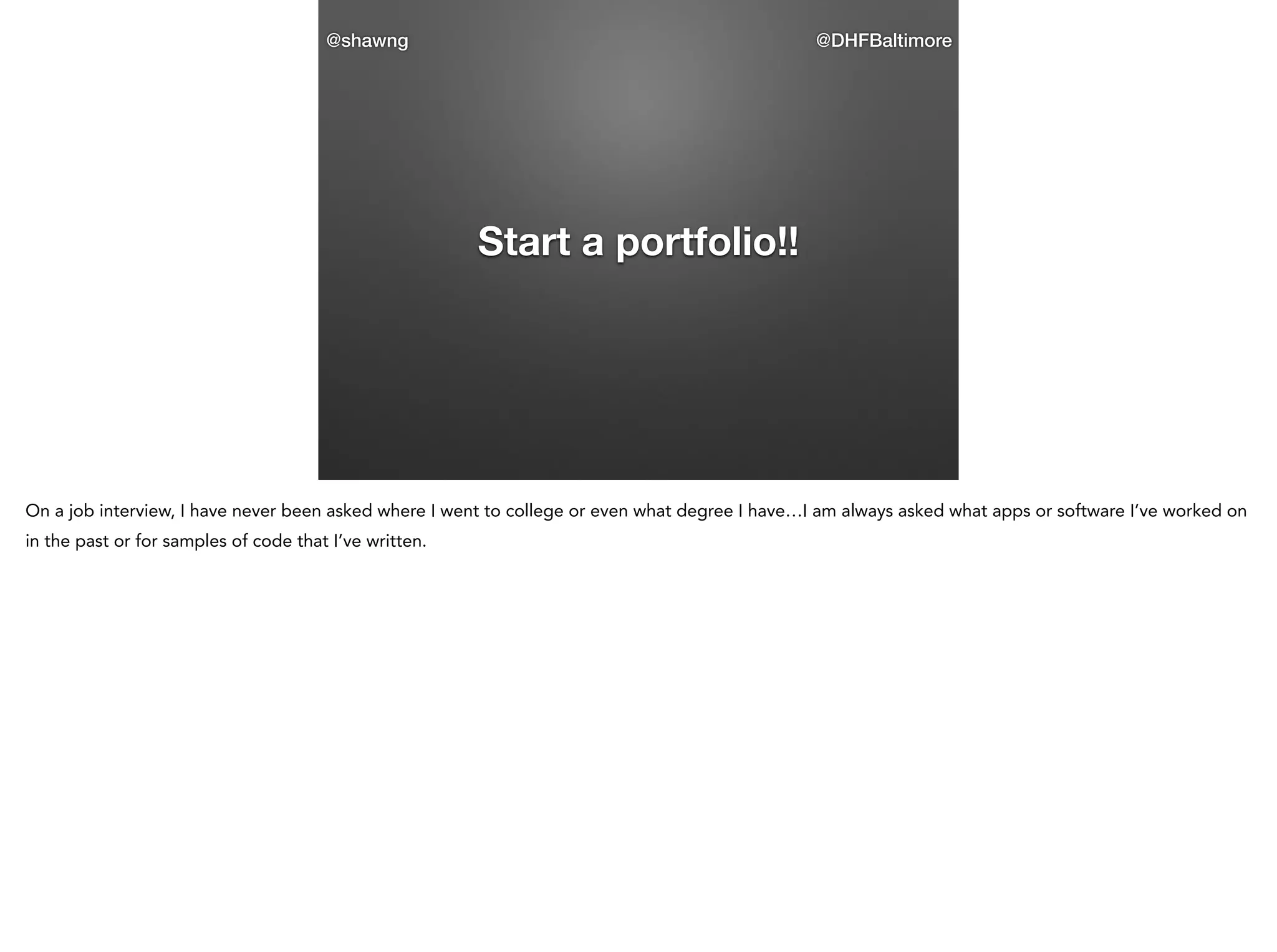 @shawng

@DHFBaltimore

Start a portfolio!!

On a job interview, I have never been asked where I went to college or even what degree I have…I am always asked what apps or software I’ve worked on
in the past or for samples of code that I’ve written.

 