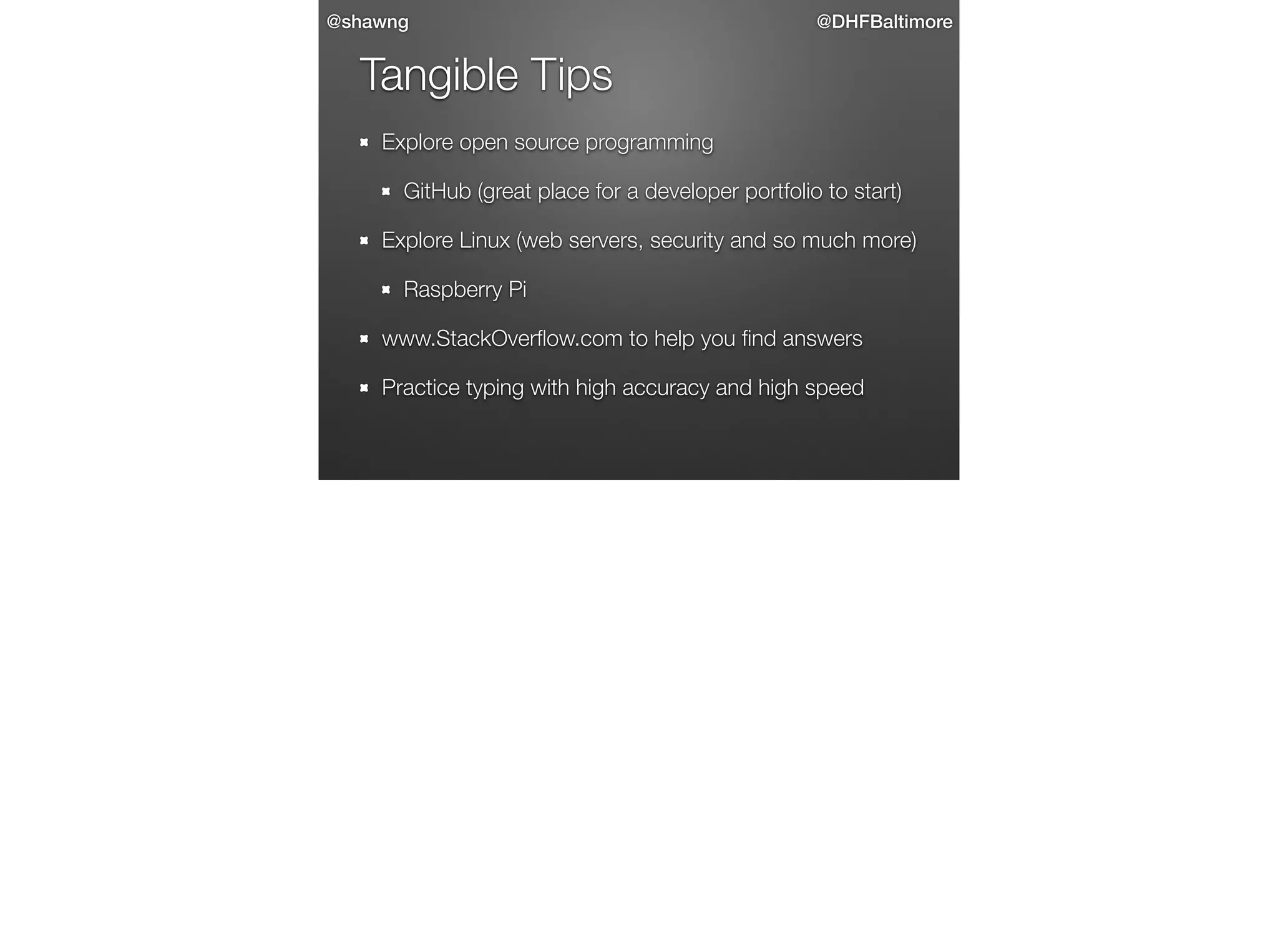 @shawng

@DHFBaltimore

Tangible Tips
Explore open source programming
GitHub (great place for a developer portfolio to start)
Explore Linux (web servers, security and so much more)
Raspberry Pi
www.StackOverﬂow.com to help you ﬁnd answers
Practice typing with high accuracy and high speed

 