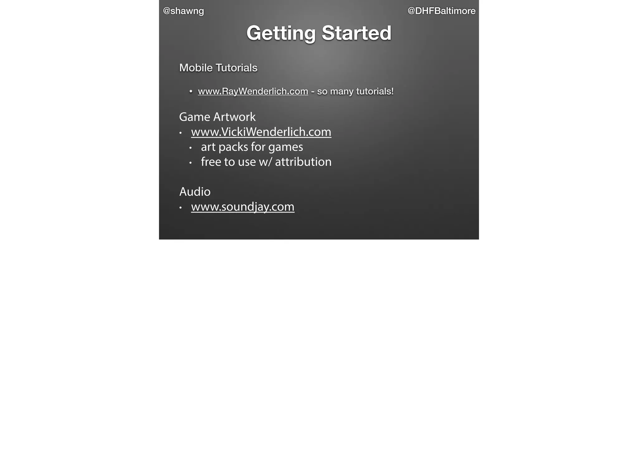 @shawng

@DHFBaltimore

Getting Started
Mobile Tutorials

 

•

www.RayWenderlich.com - so many tutorials!

Game Artwork
• www.VickiWenderlich.com
• art packs for games
• free to use w/ attribution
!

Audio
• www.soundjay.com

 