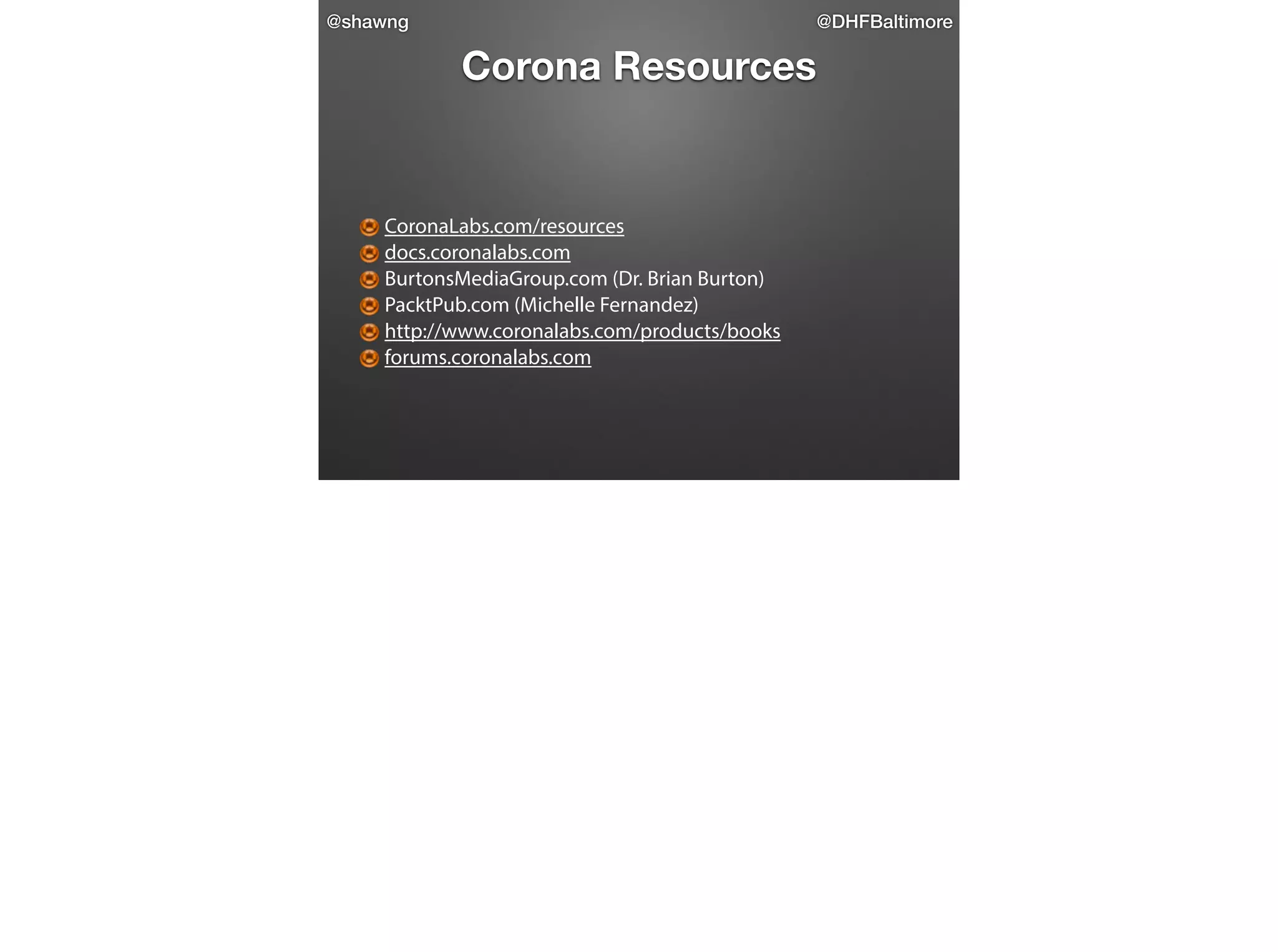@shawng

@DHFBaltimore

Corona Resources

!

CoronaLabs.com/resources
docs.coronalabs.com
BurtonsMediaGroup.com (Dr. Brian Burton)
PacktPub.com (Michelle Fernandez)
http://www.coronalabs.com/products/books
forums.coronalabs.com

 