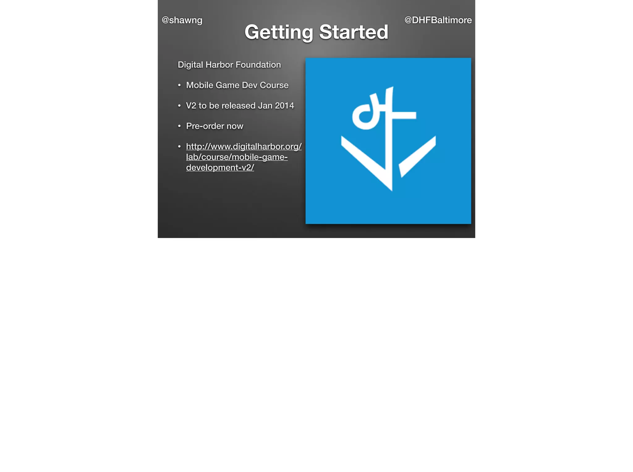 @shawng

Getting Started

Digital Harbor Foundation
•

Mobile Game Dev Course

•

V2 to be released Jan 2014

•

Pre-order now

•

http://www.digitalharbor.org/
lab/course/mobile-gamedevelopment-v2/

@DHFBaltimore

 