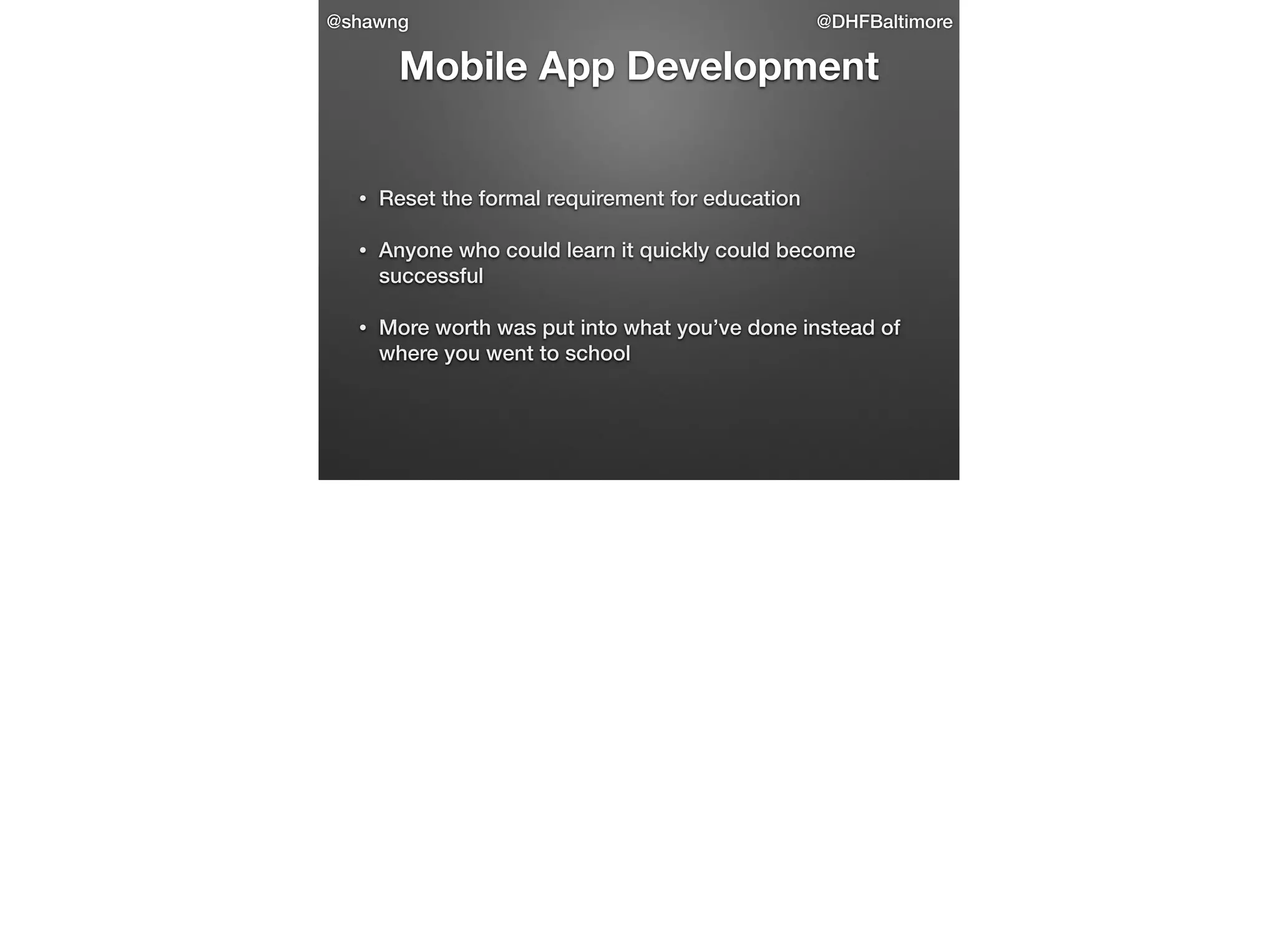 @shawng

@DHFBaltimore

Mobile App Development

•

Reset the formal requirement for education

•

Anyone who could learn it quickly could become
successful

•

More worth was put into what you’ve done instead of
where you went to school

 