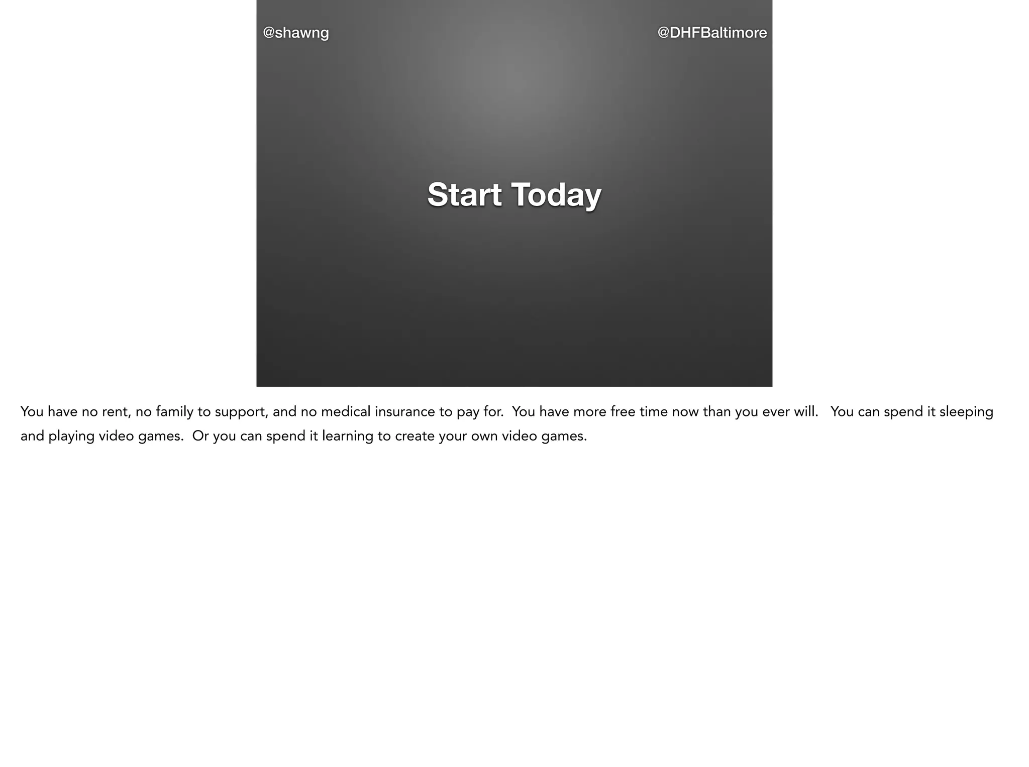 @shawng

@DHFBaltimore

Start Today

You have no rent, no family to support, and no medical insurance to pay for. You have more free time now than you ever will. You can spend it sleeping
and playing video games. Or you can spend it learning to create your own video games.

 