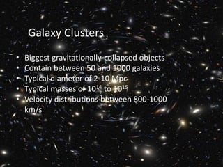 Galaxy Clusters
• Biggest gravitationally-collapsed objects
• Contain between 50 and 1000 galaxies
• Typical diameter of 2-10 Mpc
• Typical masses of 1014 to 1015
• Velocity distributions between 800-1000
km/s
 