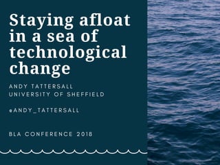 Staying afloat
in a sea of
technological
change
A N D Y T A T T E R S A L L
U N I V E R S I T Y O F S H E F F I E L D
@ A N D Y _ T A T T E R S A L L
B L A C O N F E R E N C E 2 0 1 8  
 