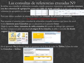 Se define una consulta de referencias cruzadas cuando queremos representar una consulta resumen
con dos columnas de agrupación como una tabla de doble entrada en la que cada una de las
columnas de agrupación es una entrada de la tabla
.
Pues este último resultado se obtiene mediante una consulta de referencias cruzadas
                                  Las consultas de referencias cruzadas
Para arrancar el asistente para consultas de referencias cruzadas tenemos que hacer clic en el
botón Asistente para Consultas que se encuentra en la pestaña Crear:
Elegir la opción Asist. consultas de tabla cruzadas del cuadro de diálogo que aparecerá
En esta ventana nos pide introducir el origen de la consulta, la tabla o consulta de donde
  cogerá los datos.




En el apartado Ver podemos elegir si queremos ver la lista de todas las Tablas, la lista de todas
las Consultas o Ambas.
 