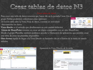 Crear tablas de datos
Para crear una tabla de datos tenemos que hacer clic en la pestaña Crear. En el
grupo Tablas podremos seleccionar estas opciones:
 El botón tabla abre la Vista Hoja de datos, consiste en introducir
 directamente los datos
Vista diseño es el método que detallaremos en esta unidad didáctica
 Listas de SharePoint consiste en crear un objeto compatible con un sitio SharePoint
Desde el grupo Plantillas también podemos acceder a Elementos de aplicación, que permite crear
una tabla de entre las plantillas disponibles
Otra forma rápida de llegar a la Vista Diseño es haciendo clic en el botón de la barra de estado
inferior.

                                          Aparecerá la Vista Diseño de la tabla:
 