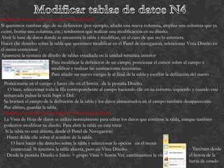Modificar el diseño de una tabla en Vista Diseño
Si queremos cambiar algo de su definición (por ejemplo, añadir una nueva columna, ampliar una columna que ya
existe, borrar una columna, etc.) tendremos que realizar una modificación en su diseño.
Abrir la base de datos donde se encuentra la tabla a modificar, en el caso de que no lo estuviera.
Hacer clic derecho sobre la tabla que queremos modificar en el Panel de navegación, seleccionar Vista Diseño en
el menú contextual
Aparecerá la ventana de diseño de tablas estudiada en la unidad temática anterior
                          Para modificar la definición de un campo, posicionar el cursor sobre el campo a
                          modificar y realizar las sustituciones necesarias.
                          Para añadir un nuevo campo Ir al final de la tabla y escribir la definición del nuevo
 Posicionarse en el campo y hacer clic en el botón de la pestaña Diseño.
   O bien, seleccionar toda la fila correspondiente al campo haciendo clic en su extremo izquierdo y cuando esté
 remarcada pulsar la tecla Supr o Del.
 Se borrará el campo de la definición de la tabla y los datos almacenados en el campo también desaparecerán.
 Por último, guardar la tabla.
 Modificar el diseño de una tabla en Vista Hoja de Datos
 La Vista de Hoja de datos se utiliza normalmente para editar los datos que contiene la tabla, aunque también
 podemos modificar su diseño. Para abrir la tabla en esta vista:
  Si la tabla no está abierta, desde el Panel de Navegación:
 - Hacer doble clic sobre el nombre de la tabla.
 - O bien hacer clic derecho sobre la tabla y seleccionar la opción en el menú
 - contextual. Si tenemos la tabla abierta, pero en Vista Diseño:                                 - También desde
 - Desde la pestaña Diseño o Inicio > grupo Vista > botón Ver, cambiaremos la vista.              el botón de la
                                                                                                  barra de estado
 