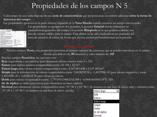 Propiedades de los campos N 5
 Cada campo de una tabla dispone de una serie de características que proporcionan un control adicional sobre la forma de
 funcionar del campo.
 Las propiedades aparecen en la parte inferior izquierda de la Vista Diseño cuando tenemos un campo seleccionado.
                    Las propiedades se agrupan en dos pestañas, la pestaña General donde indicamos las
                    características generales del campo y la pestaña Búsqueda en la que podemos definir una
                    lista de valores válidos para el campo. Esta última ya ha sido explicada en un avanzado del
                    tema de creación de tablas, de forma que en esta unidad profundizaremos en la primera.

                                                  Tamaño del campo
    Para los campos Texto, esta propiedad determina el número máximo de caracteres que se pueden introducir en el campo.
                                      Siendo por defecto de 50 caracteres y valor máximo de 255
Para los campos Numérico, las opciones son:
Byte (equivalente a un carácter) para almacenar valores enteros entre 0 y 255.
Entero para valores enteros comprendidos entre -32.768 y 32.767.
Entero largo para valores enteros comprendidos entre -2.147.483.648 y 2.147.483.647.
Simple para la introducción de valores comprendidos entre -3,402823E38 y -1,401298E-45 para valores negativos, y entre
1,401298E-45 y 3,402823E38 para valores positivos.
Doble para valores comprendidos entre -1,79769313486231E308 y -4,94065645841247E-324
Id. de réplica se utiliza para claves auto numéricas en bases réplicas.
Decimal para almacenar valores comprendidos entre -10^38-1 y 10^38-1 (si estamos en una base de datos .adp) y números entre
-10^28-1 y 10^28-1 (si estamos en una base de datos .acceda)
                                                                  .
 