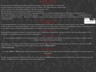 Propiedades de los campos
                                                                     Formato del campo
Esta propiedad se utiliza para personalizar la forma de presentar los datos en pantalla o en un informe.
Se puede establecer para todos los tipos de datos excepto el Objeto OLE, Datos adjuntos e Hipervínculo.
  Para los campos Auto numeración, Numérico y Moneda, las opciones son:
Número general: presenta los números tal como fueron introducidos.
Moneda: presenta los valores introducidos con el separador de millares y el símbolo monetario asignado en Windows como puede ser €.
Euro: utiliza el formato de moneda, con el símbolo del euro.          Fijo: presenta los valores sin separador de millares.     Estándar: presenta los
valores con separador de millares.     Porcentaje: multiplica el valor por 100 y añade el signo de porcentaje (%).Científico: presenta el número con
notación científica
                                                                 Propiedades de los campos
                                                                    Valor predeterminado
El valor predeterminado es el valor que se almacenará automáticamente en el campo si no introducimos ningún valor. Se suele emplear
cuando se sabe que un determinado campo va a tener la mayoría de las veces el mismo valor, se utiliza esta propiedad para indicar o especificar cuál va a
ser ese valor y así que se introduzca automáticamente en el campo a la hora de introducir los datos de la tabla.
                                                                     Regla de validación
Esta propiedad nos permite controlar la entrada de datos según el criterio que se especifique. Hay que escribir el criterio que debe cumplir el valor
introducido en el campo para que sea introducido correctamente.
                                                                     Texto de validación
    En esta propiedad escribiremos el texto que queremos nos aparezca en pantalla si introducimos en un campo un valor que no cumple la regla de
                                                      validación especificada en la propiedad anterior.
                                                                          Requerido
Si queremos que un campo se rellene obligatoriamente tendremos que asignar a esta propiedad el valor Sí, en caso contrario el valor será el de No.
Se puede utilizar esta propiedad para todos los tipos de datos excepto el Objeto OLE y
el Auto numeración.
                                                                    Permitir longitud cero
  Los campos Memo y Texto cuentan con esta propiedad para controlar que no se puedan introducir valores de cadena que no contengan caracteres o
                                                                         estén vacíos
                                                                           Indexado
Se utiliza esta propiedad para establecer un índice de un solo campo. Los índices hacen que las consultas basadas en los campos indexados sean más
rápidas, y también aceleran las operaciones de ordenación y agrupación.
 