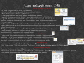 Crear la primera relación
Para poder crear relaciones en Access 2010 deberemos:
- Pulsar el botón Relaciones de la pestaña Herramientas de base de datos.
- O bien, desde el botón de Archivo > Información
En caso de que tengas una tabla abierta, también encontrarás este botón en:
- La pestaña Herramientas de tabla > Diseño > grupo Relaciones, si estamos en Vista Diseño.
- La pestaña Herramientas de tabla > Tabla > grupo Relaciones, si estamos en la Vista Hoja de datos.
Aparecerá el cuadro de diálogo Mostrar tabla y en él deberemos indicar qué tablas queremos relacionar.
Para crear la relación:
Ir sobre el campo de relación de la tabla principal (en nuestro caso código paciente de la tabla Pacientes).
Pulsar el botón izquierdo del ratón y manteniéndolo pulsado arrastrar hasta el campo código paciente de la tabla secundaria (Ingresos).
Soltar el botón del mouse
 En la parte superior deben estar los nombres de las dos tablas relacionadas (Pacientes y Ingresos)
y debajo de éstos el nombre de los campos de relación (código paciente y código paciente).
Se creará la relación y ésta aparecerá en la ventana Relaciones
                                                                          Las relaciones
Cuando nuestra base de datos contiene muchas tablas y muchas relaciones, la ventana Relaciones
puede llegar a ser tan compleja que sea difícil interpretarla. Podemos salvar esta dificultad limpiando
la ventana y visualizando en ella únicamente las tablas que nos interesen y sus relaciones.
Para limpiar la ventana Relaciones haz clic en el botón Borrar diseño en la pestaña Diseño:
                                                                        Relaciones directas
hacer clic con el botón derecho sobre la tabla y elegir la opción Mostrar directas del menú contextual que aparecerá
o bien, hacer clic sobre la tabla para seleccionarla y hacer clic en el botón Mostrar relaciones directas en la pestaña Diseño.
                                                                  Visualizar todas las relaciones
Si queremos visualizar en la ventana Relaciones todas las relaciones
 debemos hacer clic con el botón derecho sobre el fondo de la ventana y elegir la opción Mostrar todo del menú contextual que aparecerá
Deben aparecer todas las relaciones existentes en la base de datos y tablas asociadas
 