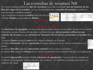 En Access podemos definir un tipo de consultas cuyas filas resultantes son un resumen de las
filas del origen de la consulta , por eso las denominamos consultas de resumen, también se
conocen como consultas sumarias
Una consulta de resumen se define haciendo clic sobre
el botón Totales en la pestaña de Diseño.
                                      Las consultas de resumen

                                    Las funciones de agregado
Las funciones de agregado son funciones que permiten obtener un resultado basado en los valores
contenidos en una columna de una tabla, son funciones que sólo se pueden utilizar en una
consulta de resumen ya que obtienen un 'resumen' de los valores contenidos en las filas de la
tabla
 La opción Suma calcula la suma de los valores indicados en el campo.
La opción Promedio calcula el promedio (la media aritmética) de los valores contenidos en el
campo.
La opción DesvEst calcula la desviación estándar de los valores contenidos
La opción Var calcula la varianza de los valores contenidos en la columna indicada en el argumento.
                                          Agrupar registros
La opción AgruparPor permite definir columnas de agrupación. Una consulta de resumen sin
columnas de agrupación obtiene una única fila resultado y los cálculos se realizan sobre todos los
registros del origen.
 