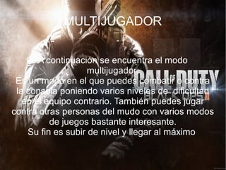 MULTIJUGADOR


       A continuación se encuentra el modo
                    multijugador:
 Es un modo en el que puedes combatir o contra
 la consola poniendo varios niveles de dificultad
   en el equipo contrario. También puedes jugar
contra otras personas del mudo con varios modos
          de juegos bastante interesante.
    Su fin es subir de nivel y llegar al máximo
 