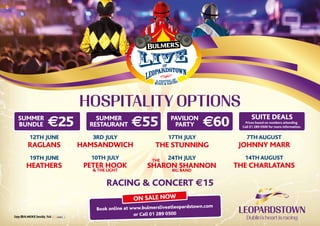 AT
7th August
Johnny Marr
3rd July
HamsandwicHRaglans
12th June 17th July
The Stunning
10th July
Peter Hook
& The Light
14th August
The Charlatans
19th June
Heathers
24th July
Sharon Shannon
big band
The
hospitality options
on sale now
Book online at www.bulmersliveatleopardstown.com
or Call 01 289 0500
summer
Restaurant €55 Pavilion
Party €60Summer
Bundle €25 Suite Deals
Prices based on numbers attending.
Call 01 289 0500 for more information.
Racing & Concert €15
 