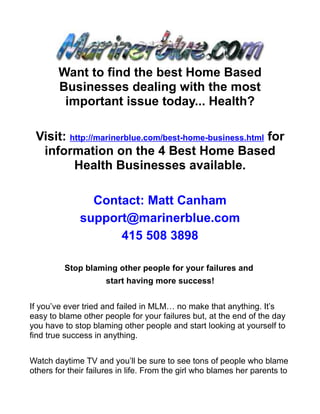 Want to find the best Home Based
        Businesses dealing with the most
         important issue today... Health?

 Visit: http://marinerblue.com/best-home-business.html for
  information on the 4 Best Home Based
         Health Businesses available.

                Contact: Matt Canham
              support@marinerblue.com
                    415 508 3898

         Stop blaming other people for your failures and
                     start having more success!


If you’ve ever tried and failed in MLM… no make that anything. It’s
easy to blame other people for your failures but, at the end of the day
you have to stop blaming other people and start looking at yourself to
find true success in anything.


Watch daytime TV and you’ll be sure to see tons of people who blame
others for their failures in life. From the girl who blames her parents to
 