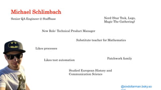Michael Schlimbach
Senior QA Engineer @ Staffbase
New Role: Technical Product Manager
Likes processes
Nerd (Star Trek, Lego,
Magic The Gathering)
Likes test automation
Studied European History and
Communication Science
Patchwork family
@sixdollarman.bsky.so
Substitute teacher for Mathematics
 