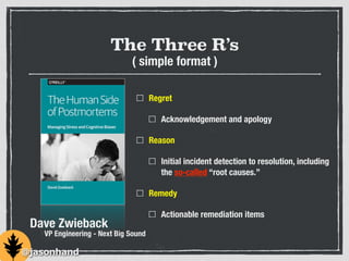 The Three R’s
Regret
Acknowledgement and apology
Reason
Initial incident detection to resolution, including
the so-called “root causes.”
Remedy
Actionable remediation items
Dave Zwieback
VP Engineering - Next Big Sound
@jasonhand
( simple format )
 