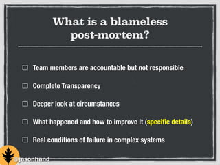 What is a blameless
post-mortem?
Team members are accountable but not responsible
Complete Transparency
Deeper look at circumstances
What happened and how to improve it (speciﬁc details)
Real conditions of failure in complex systems
@jasonhand
 