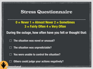 Stress Questionnaire
The situation was novel or unusual?
The situation was unpredictable?
You were unable to control the situation?
Others could judge your actions negatively?
0 = Never 1 = Almost Never 2 = Sometimes
3 = Fairly Often 4 = Very Often
During the outage, how often have you felt or thought that:
@jasonhand
 