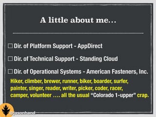 A little about me…
Dir. of Platform Support - AppDirect
Dir. of Technical Support - Standing Cloud
Dir. of Operational Systems - American Fasteners, Inc.
Hiker, climber, brewer, runner, biker, boarder, surfer,
painter, singer, reader, writer, picker, coder, racer,
camper, volunteer …. all the usual “Colorado 1-upper” crap.
@jasonhand
 